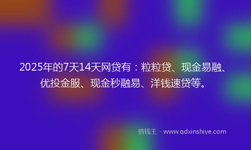 2025年的7天14天网贷有：粒粒贷、现金易融、优投金服、现金秒融易、洋钱速贷等。