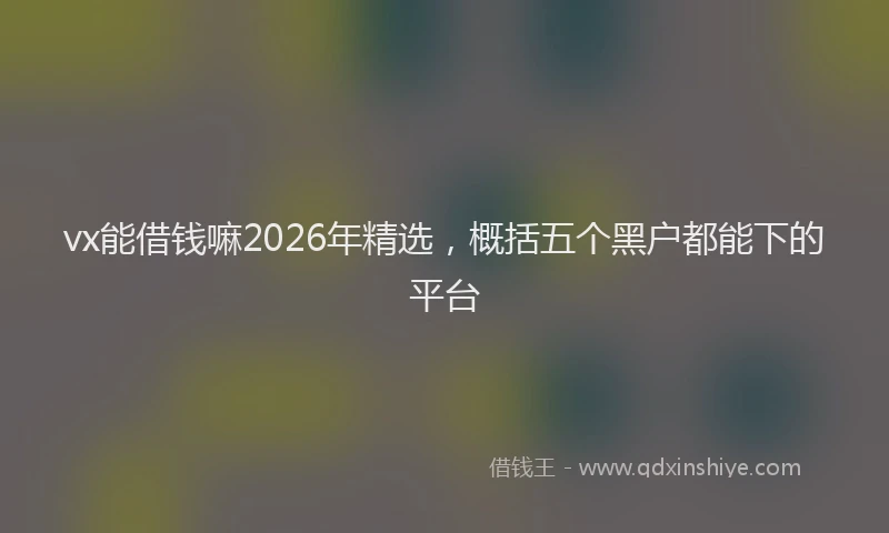 vx能借钱嘛2026年精选，概括五个黑户都能下的平台