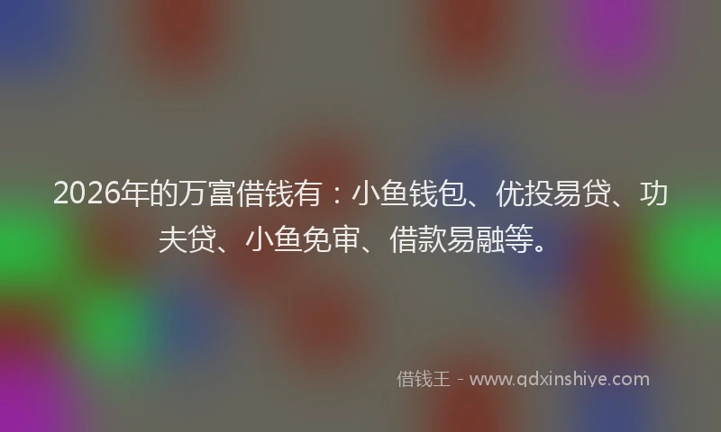 2026年的万富借钱有:小鱼钱包、优投易贷、功夫贷、小鱼免审、借款易融等。