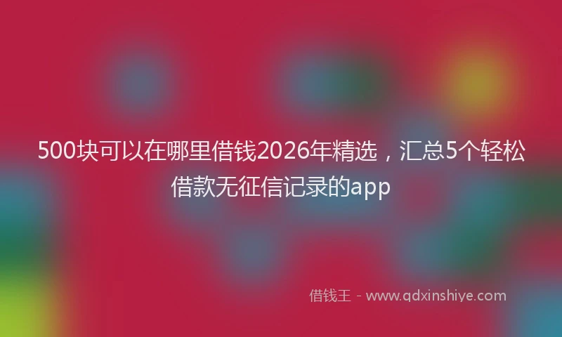 500块可以在哪里借钱2026年精选，汇总5个轻松借款无征信记录的app