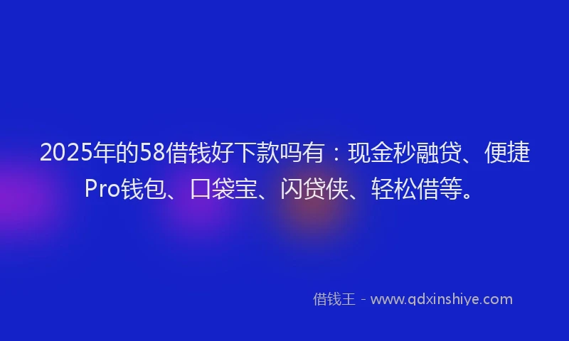 2025年的58借钱好下款吗有：现金秒融贷、便捷Pro钱包、口袋宝、闪贷侠、轻松借等。