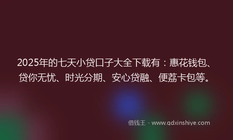 2025年的七天小贷口子大全下载有：惠花钱包、贷你无忧、时光分期、安心贷融、便荔卡包等。