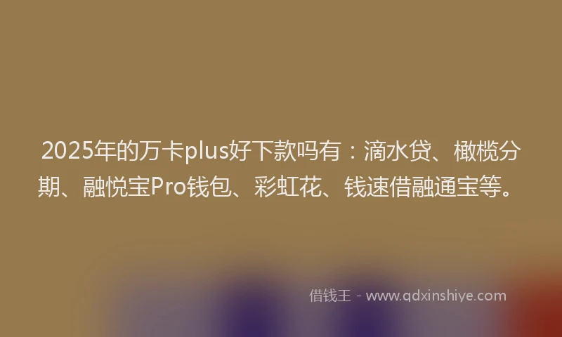 2025年的万卡plus好下款吗有：滴水贷、橄榄分期、融悦宝Pro钱包、彩虹花、钱速借融通宝等。