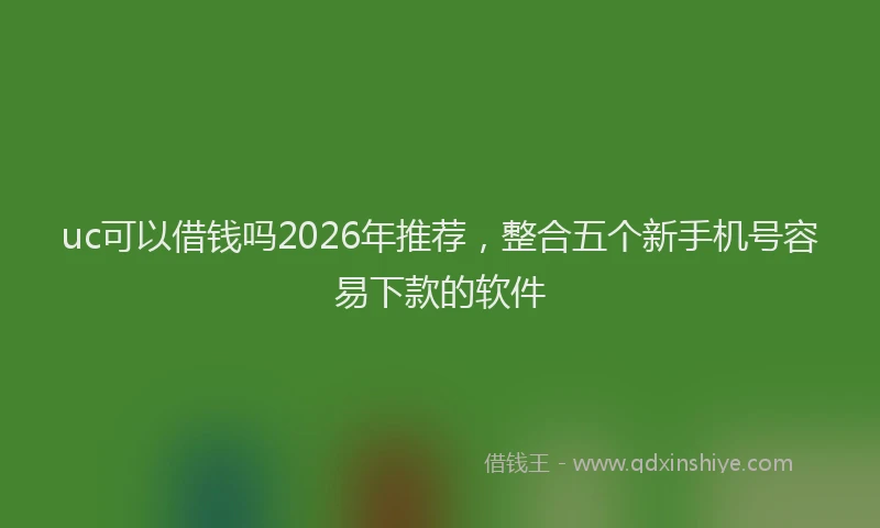 uc可以借钱吗2026年推荐，整合五个新手机号容易下款的软件