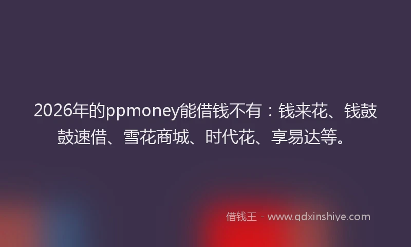 2026年的ppmoney能借钱不有：钱来花、钱鼓鼓速借、雪花商城、时代花、享易达等。