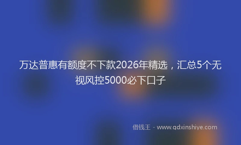 万达普惠有额度不下款2026年精选，汇总5个无视风控5000必下口子