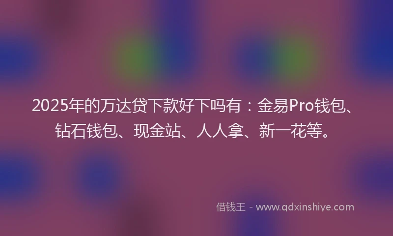 2025年的万达贷下款好下吗有：金易Pro钱包、钻石钱包、现金站、人人拿、新一花等。
