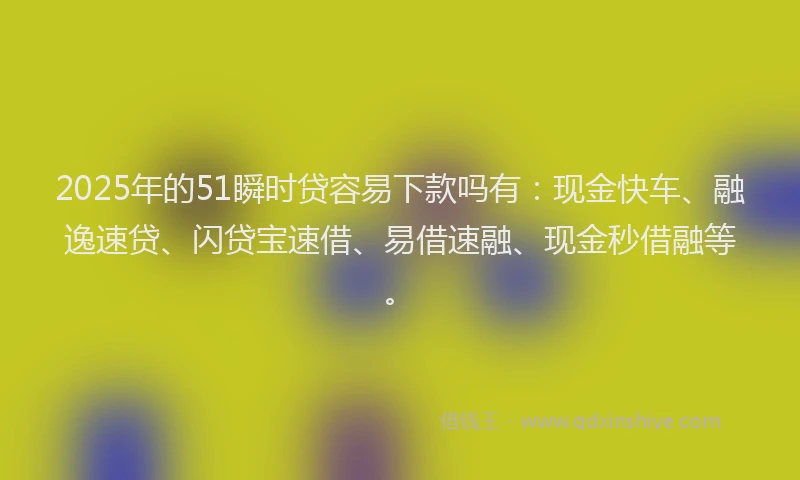 2025年的51瞬时贷容易下款吗有：现金快车、融逸速贷、闪贷宝速借、易借速融、现金秒借融等。