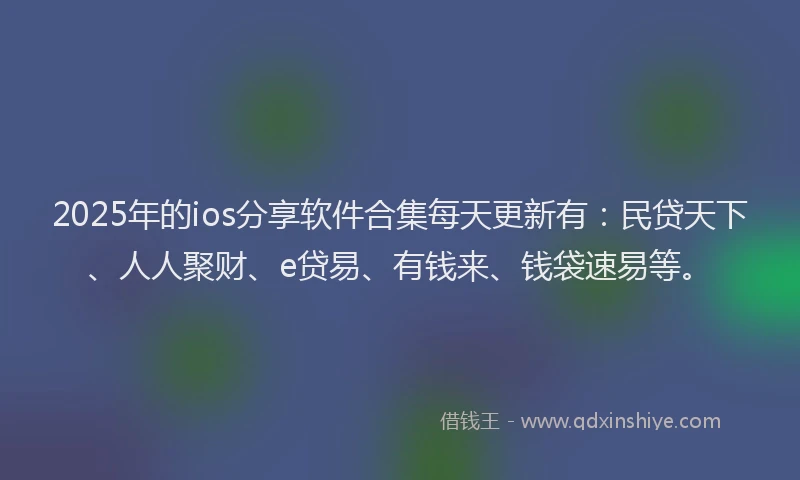 2025年的ios分享软件合集每天更新有：民贷天下、人人聚财、e贷易、有钱来、钱袋速易等。
