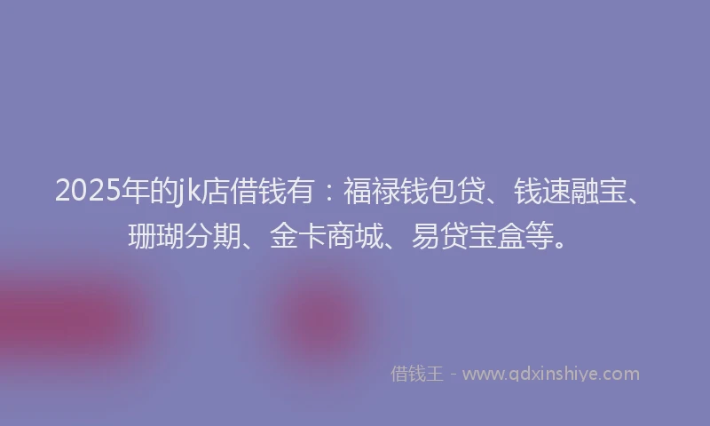 2025年的jk店借钱有：福禄钱包贷、钱速融宝、珊瑚分期、金卡商城、易贷宝盒等。