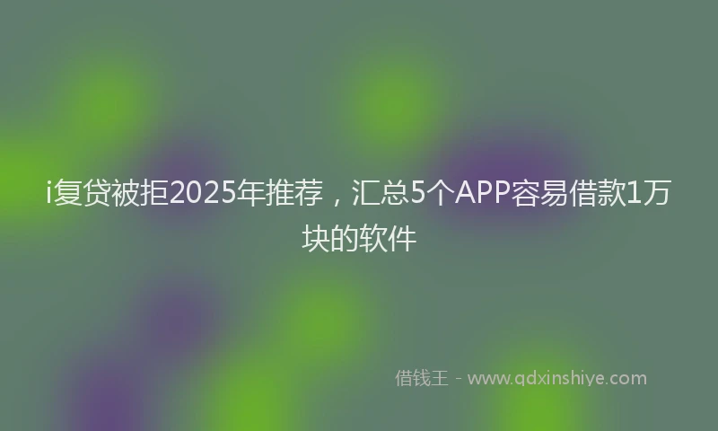 i复贷被拒2025年推荐，汇总5个APP容易借款1万块的软件