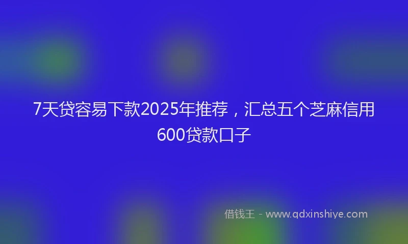 7天贷容易下款2025年推荐，汇总五个芝麻信用600贷款口子