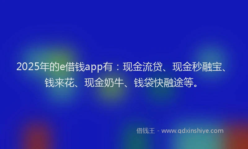 2025年的e借钱app有：现金流贷、现金秒融宝、钱来花、现金奶牛、钱袋快融途等。