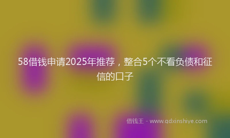 58借钱申请2025年推荐,整合5个不看负债和征信的口子