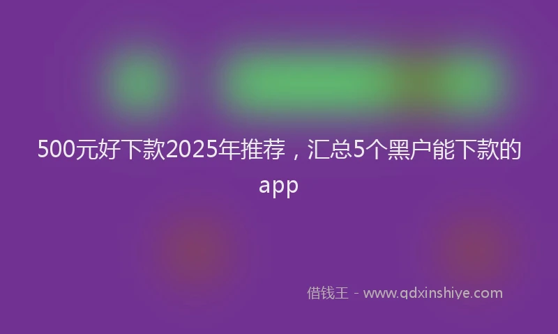 500元好下款2025年推荐,汇总5个黑户能下款的app