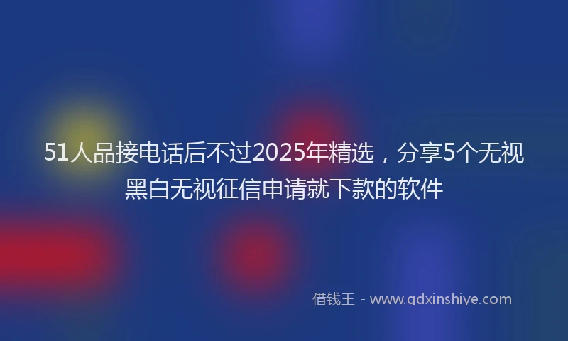 51人品接电话后不过2025年精选，分享5个无视黑白无视征信申请就下款的软件