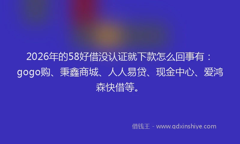 2026年的58好借没认证就下款怎么回事有：gogo购、秉鑫商城、人人易贷、现金中心、爱鸿森快借等。
