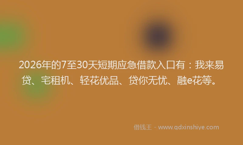 2026年的7至30天短期应急借款入口有：我来易贷、宅租机、轻花优品、贷你无忧、融e花等。