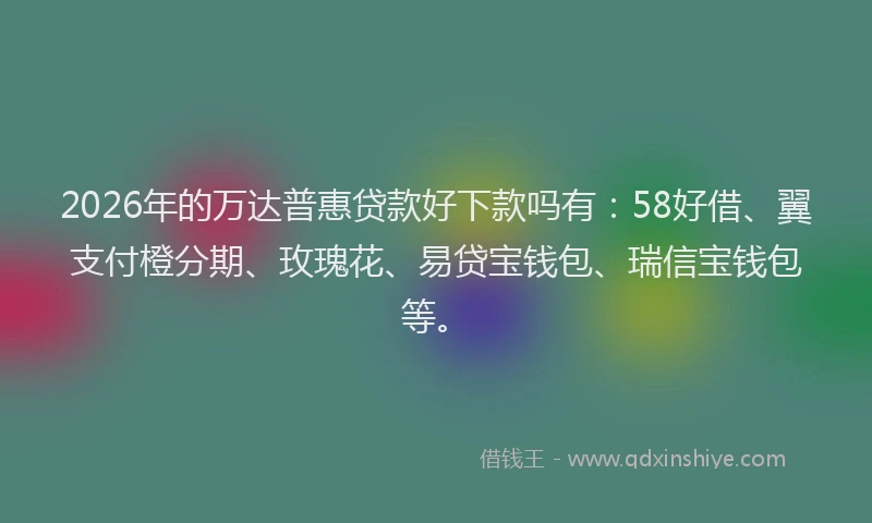 2026年的万达普惠贷款好下款吗有：58好借、翼支付橙分期、玫瑰花、易贷宝钱包、瑞信宝钱包等。