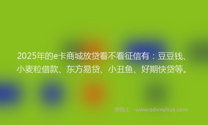 2025年的e卡商城放贷看不看征信有：豆豆钱、小麦粒借款、东方易贷、小丑鱼、好期快贷等。