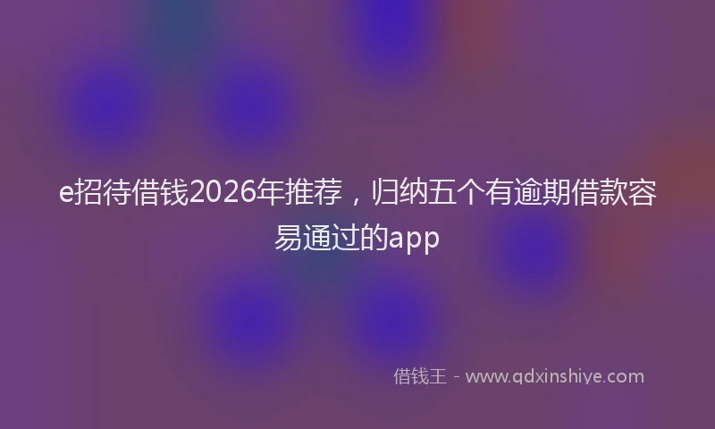 e招待借钱2026年推荐，归纳五个有逾期借款容易通过的app