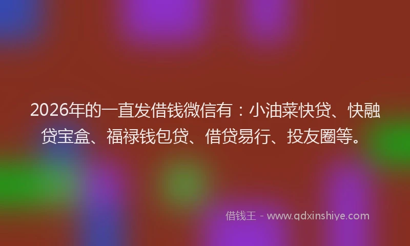 2026年的一直发借钱微信有：小油菜快贷、快融贷宝盒、福禄钱包贷、借贷易行、投友圈等。