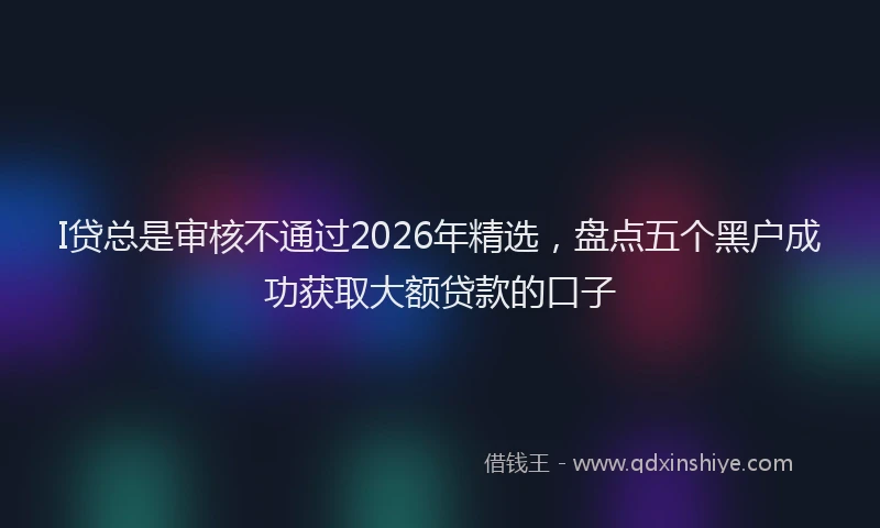 I贷总是审核不通过2026年精选，盘点五个黑户成功获取大额贷款的口子