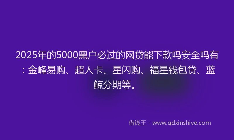 2025年的5000黑户必过的网贷能下款吗安全吗有：金峰易购、超人卡、星闪购、福星钱包贷、蓝鲸分期等。