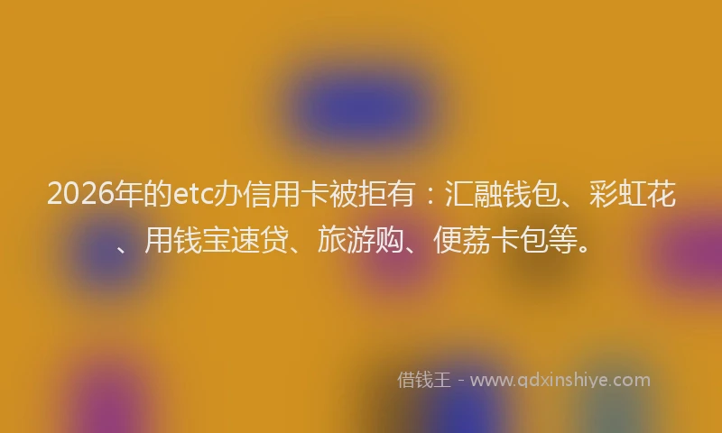 2026年的etc办信用卡被拒有：汇融钱包、彩虹花、用钱宝速贷、旅游购、便荔卡包等。