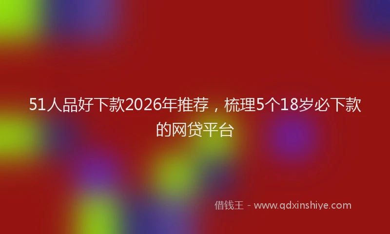 51人品好下款2026年推荐，梳理5个18岁必下款的网贷平台