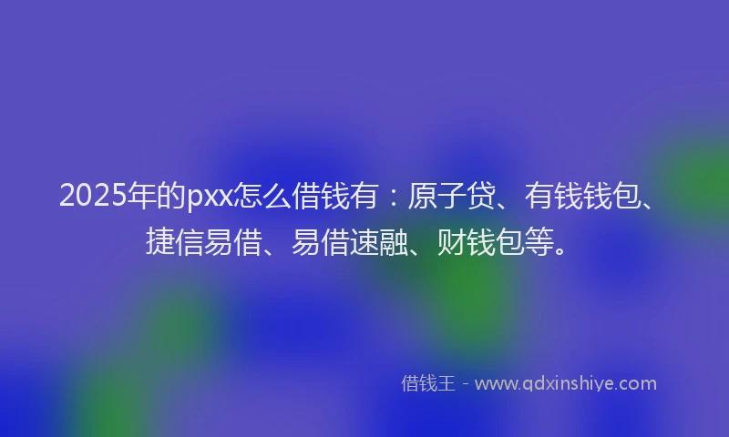 2025年的pxx怎么借钱有：原子贷、有钱钱包、捷信易借、易借速融、财钱包等。