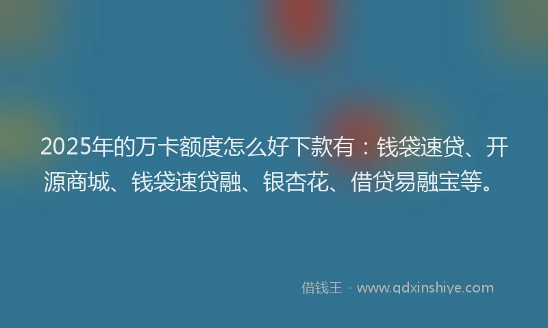 2025年的万卡额度怎么好下款有：钱袋速贷、开源商城、钱袋速贷融、银杏花、借贷易融宝等。