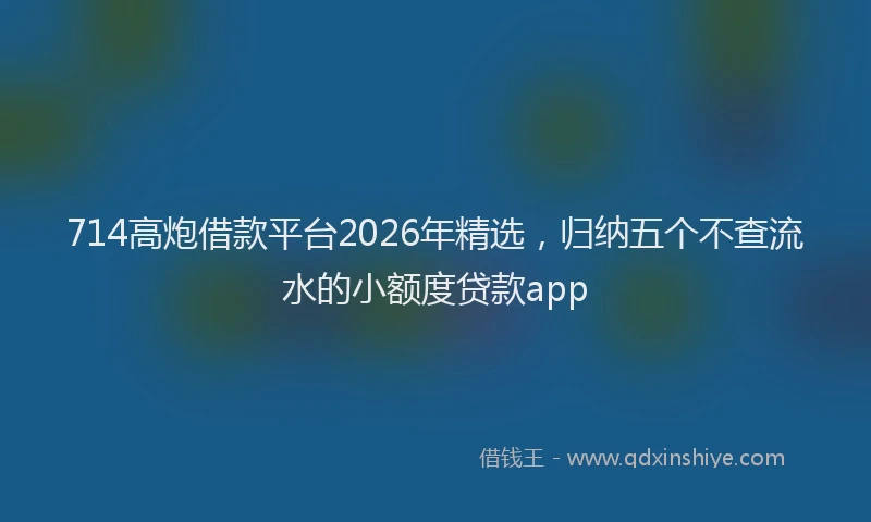 714高炮借款平台2026年精选，归纳五个不查流水的小额度贷款app