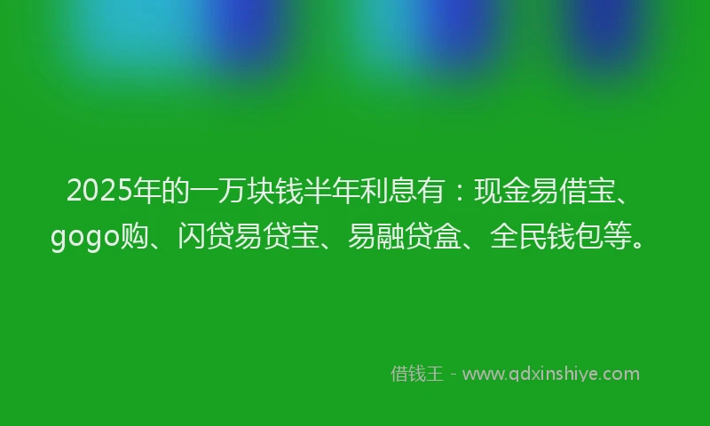 2025年的一万块钱半年利息有：现金易借宝、gogo购、闪贷易贷宝、易融贷盒、全民钱包等。