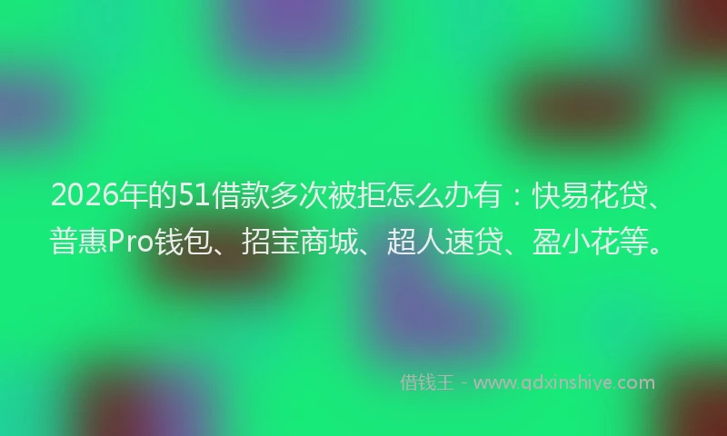 2026年的51借款多次被拒怎么办有：快易花贷、普惠Pro钱包、招宝商城、超人速贷、盈小花等。