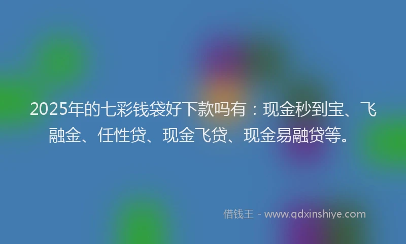 2025年的七彩钱袋好下款吗有:现金秒到宝、飞融金、任性贷、现金飞贷、现金易融贷等。