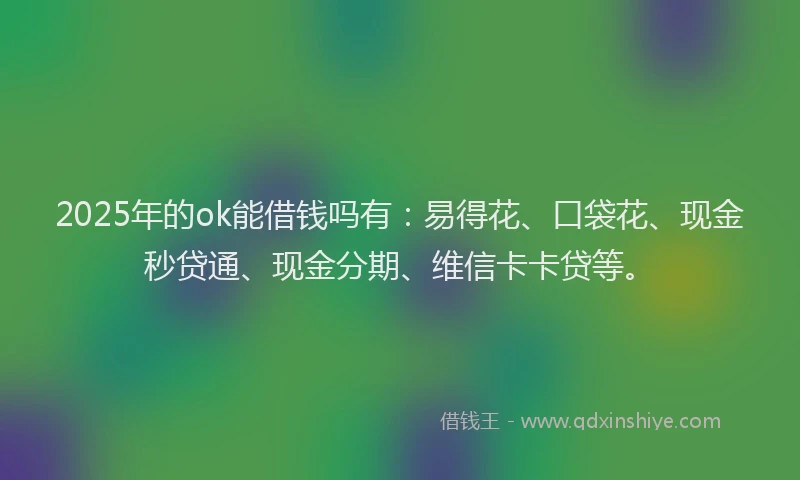 2025年的ok能借钱吗有：易得花、口袋花、现金秒贷通、现金分期、维信卡卡贷等。