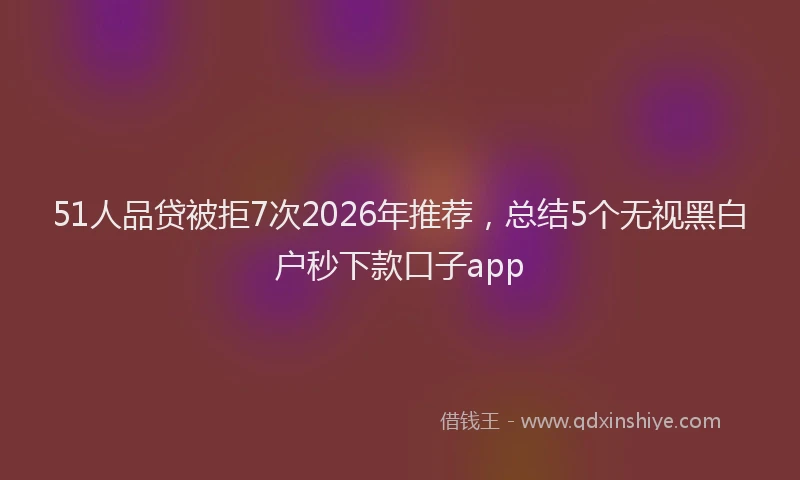 51人品贷被拒7次2026年推荐，总结5个无视黑白户秒下款口子app