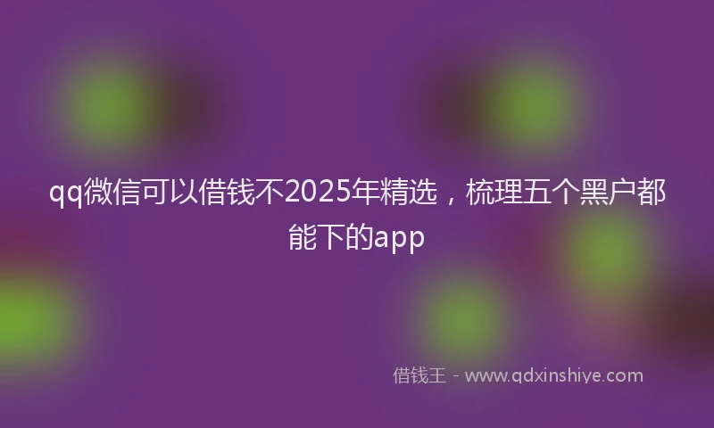 qq微信可以借钱不2025年精选，梳理五个黑户都能下的app