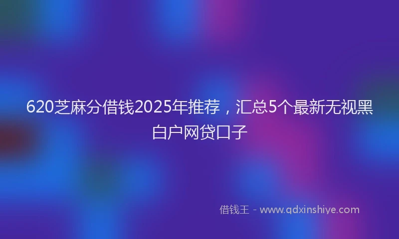 620芝麻分借钱2025年推荐，汇总5个最新无视黑白户网贷口子