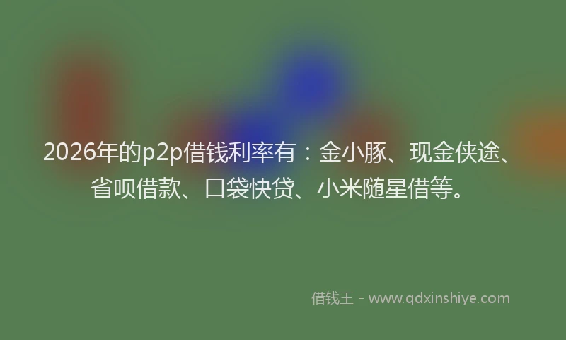 2026年的p2p借钱利率有：金小豚、现金侠途、省呗借款、口袋快贷、小米随星借等。
