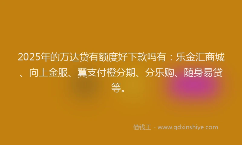 2025年的万达贷有额度好下款吗有:乐金汇商城、向上金服、翼支付橙分期、分乐购、随身易贷等。