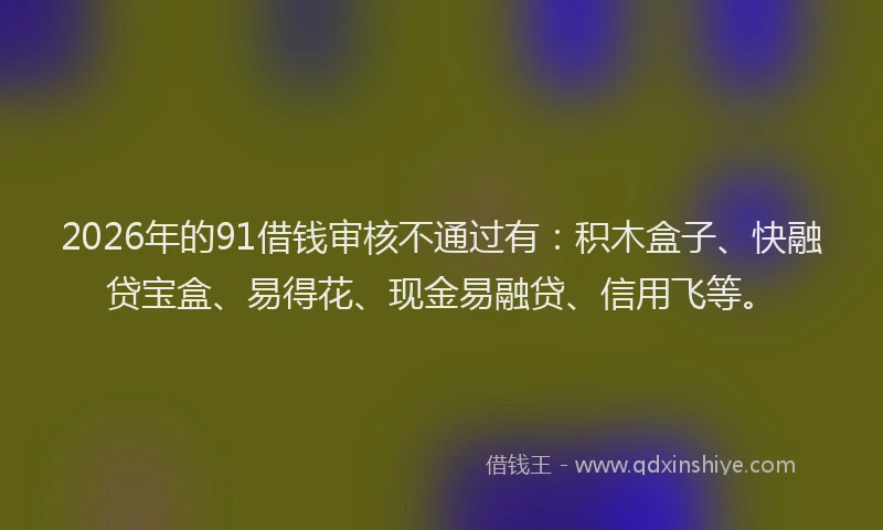 2026年的91借钱审核不通过有：积木盒子、快融贷宝盒、易得花、现金易融贷、信用飞等。