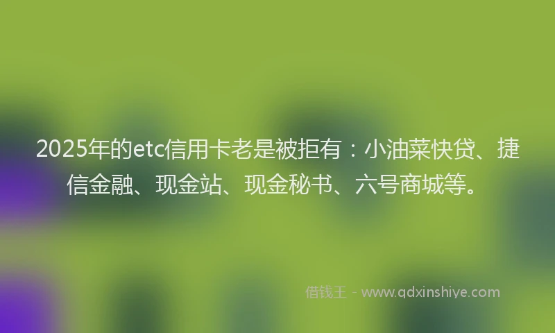 2025年的etc信用卡老是被拒有：小油菜快贷、捷信金融、现金站、现金秘书、六号商城等。