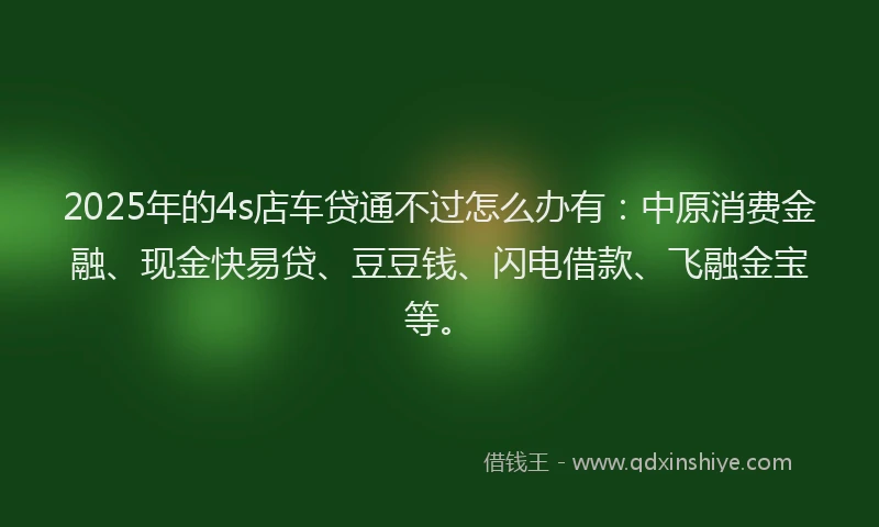 2025年的4s店车贷通不过怎么办有：中原消费金融、现金快易贷、豆豆钱、闪电借款、飞融金宝等。