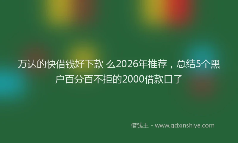万达的快借钱好下款 么2026年推荐，总结5个黑户百分百不拒的2000借款口子