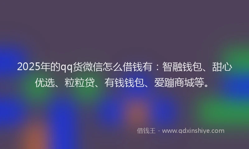 2025年的qq货微信怎么借钱有：智融钱包、甜心优选、粒粒贷、有钱钱包、爱蹦商城等。