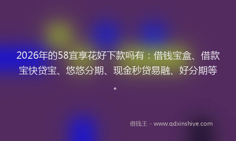 2026年的58宜享花好下款吗有：借钱宝盒、借款宝快贷宝、悠悠分期、现金秒贷易融、好分期等。