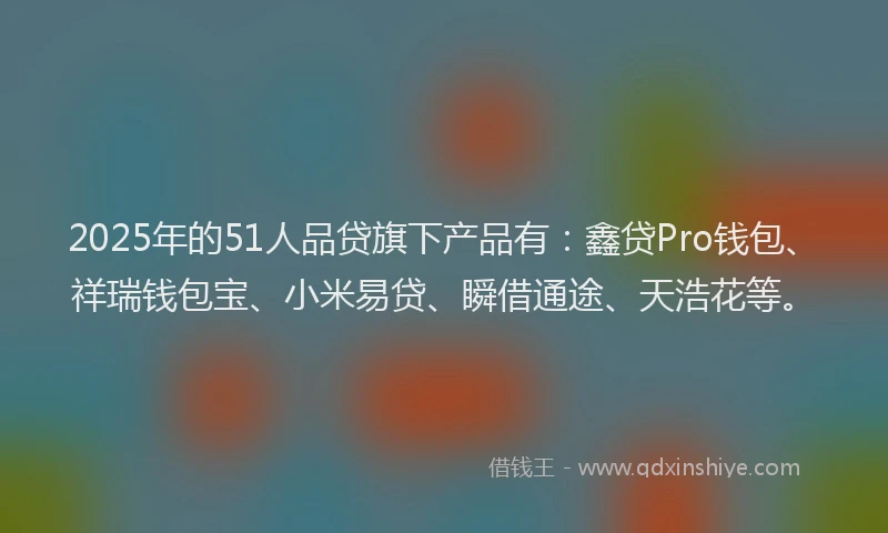 2025年的51人品贷旗下产品有：鑫贷Pro钱包、祥瑞钱包宝、小米易贷、瞬借通途、天浩花等。