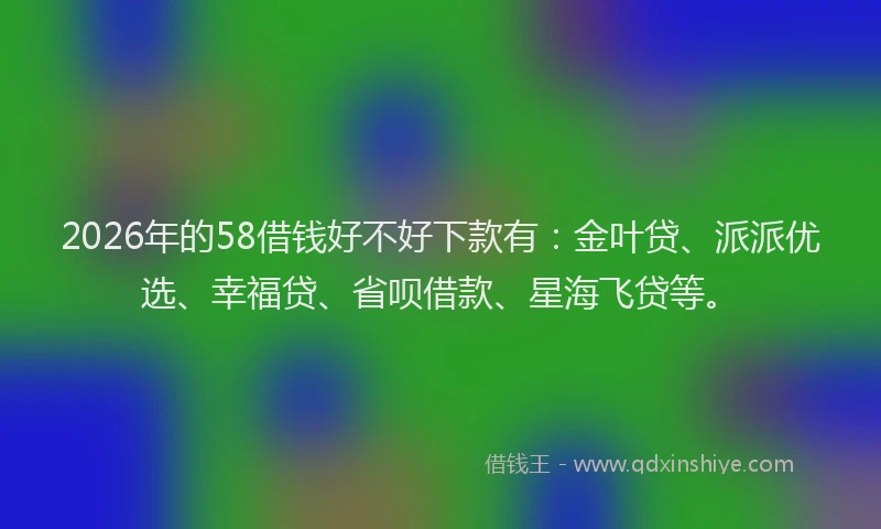 2026年的58借钱好不好下款有：金叶贷、派派优选、幸福贷、省呗借款、星海飞贷等。